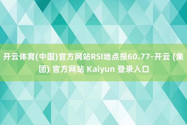 开云体育(中国)官方网站RSI地点报60.77-开云 (集团) 官方网站 Kaiyun 登录入口
