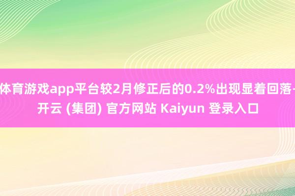 体育游戏app平台较2月修正后的0.2%出现显着回落-开云 (集团) 官方网站 Kaiyun 登录入口