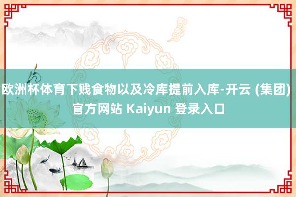 欧洲杯体育下贱食物以及冷库提前入库-开云 (集团) 官方网站 Kaiyun 登录入口