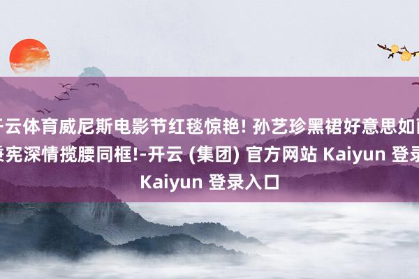 开云体育威尼斯电影节红毯惊艳! 孙艺珍黑裙好意思如画, 李秉宪深情揽腰同框!-开云 (集团) 官方网站 Kaiyun 登录入口