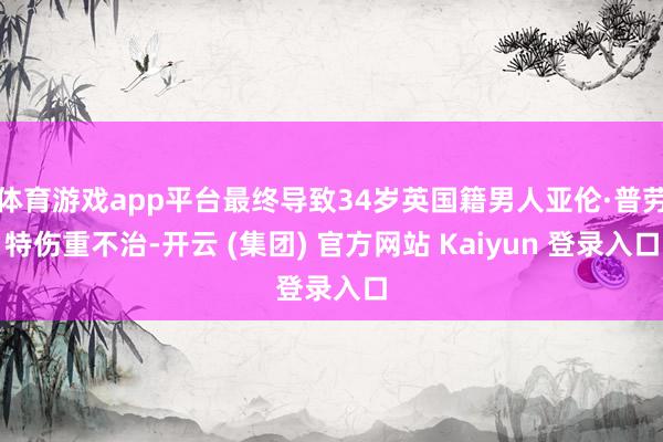 体育游戏app平台最终导致34岁英国籍男人亚伦·普劳特伤重不治-开云 (集团) 官方网站 Kaiyun 登录入口