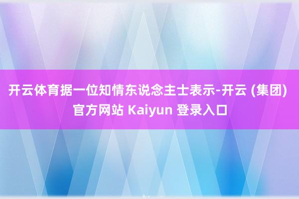 开云体育　　据一位知情东说念主士表示-开云 (集团) 官方网站 Kaiyun 登录入口