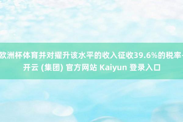 欧洲杯体育并对擢升该水平的收入征收39.6%的税率-开云 (集团) 官方网站 Kaiyun 登录入口