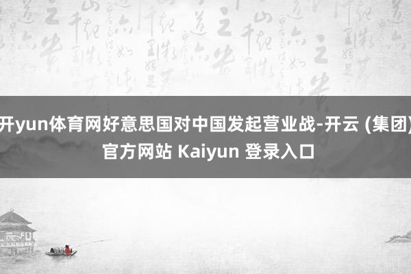开yun体育网好意思国对中国发起营业战-开云 (集团) 官方网站 Kaiyun 登录入口