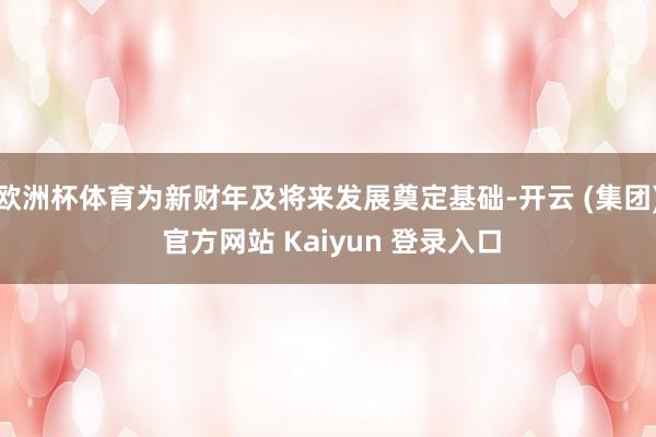 欧洲杯体育为新财年及将来发展奠定基础-开云 (集团) 官方网站 Kaiyun 登录入口
