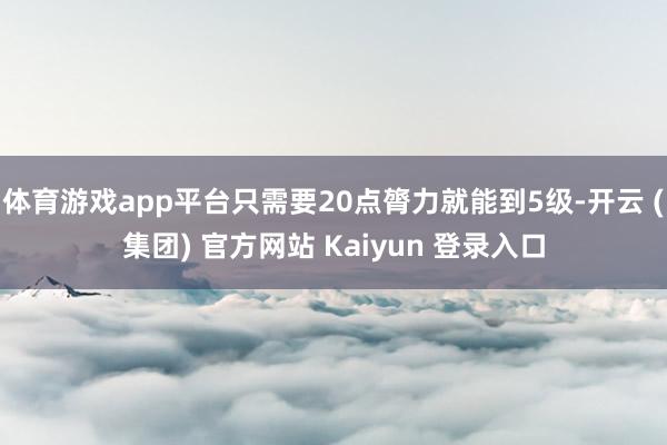 体育游戏app平台只需要20点膂力就能到5级-开云 (集团) 官方网站 Kaiyun 登录入口