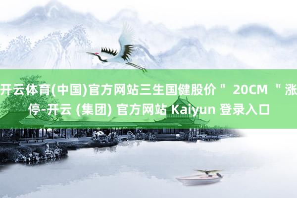 开云体育(中国)官方网站三生国健股价＂ 20CM ＂涨停-开云 (集团) 官方网站 Kaiyun 登录入口