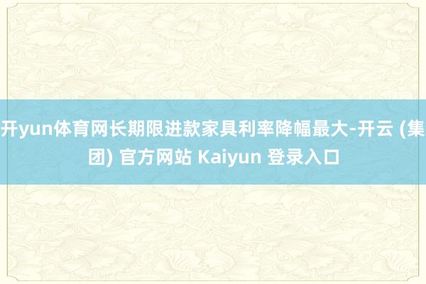 开yun体育网长期限进款家具利率降幅最大-开云 (集团) 官方网站 Kaiyun 登录入口