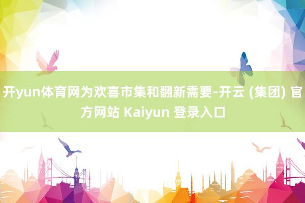 开yun体育网为欢喜市集和翻新需要-开云 (集团) 官方网站 Kaiyun 登录入口