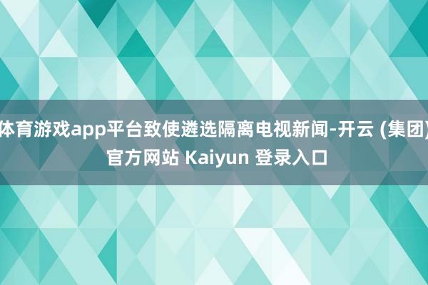 体育游戏app平台致使遴选隔离电视新闻-开云 (集团) 官方网站 Kaiyun 登录入口
