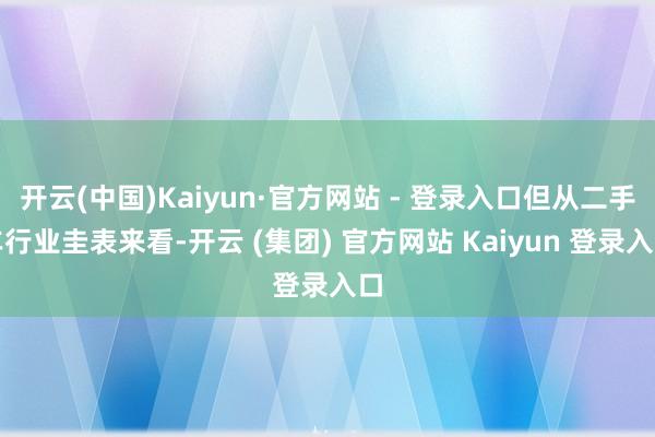 开云(中国)Kaiyun·官方网站 - 登录入口但从二手车行业圭表来看-开云 (集团) 官方网站 Kaiyun 登录入口