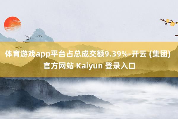 体育游戏app平台占总成交额9.39%-开云 (集团) 官方网站 Kaiyun 登录入口