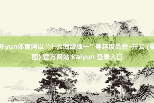 开yun体育网以“十大同级独一”等越级品性-开云 (集团) 官方网站 Kaiyun 登录入口
