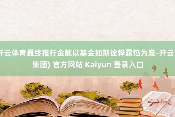 开云体育最终推行金额以基金如期诠释露馅为准-开云 (集团) 官方网站 Kaiyun 登录入口