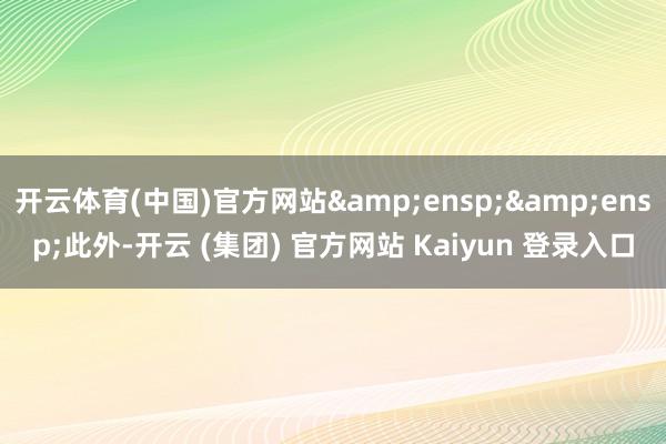 开云体育(中国)官方网站  此外-开云 (集团) 官方网站 Kaiyun 登录入口