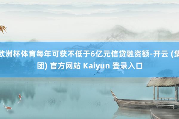 欧洲杯体育每年可获不低于6亿元信贷融资额-开云 (集团) 官方网站 Kaiyun 登录入口