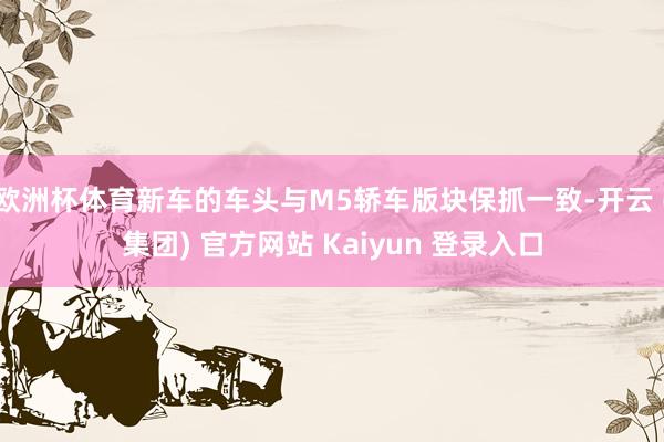 欧洲杯体育新车的车头与M5轿车版块保抓一致-开云 (集团) 官方网站 Kaiyun 登录入口
