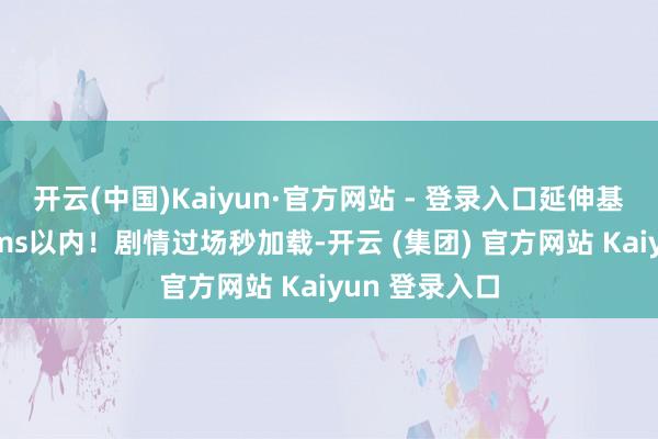 开云(中国)Kaiyun·官方网站 - 登录入口延伸基本踏着实50ms以内！剧情过场秒加载-开云 (集团) 官方网站 Kaiyun 登录入口