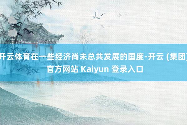 开云体育在一些经济尚未总共发展的国度-开云 (集团) 官方网站 Kaiyun 登录入口