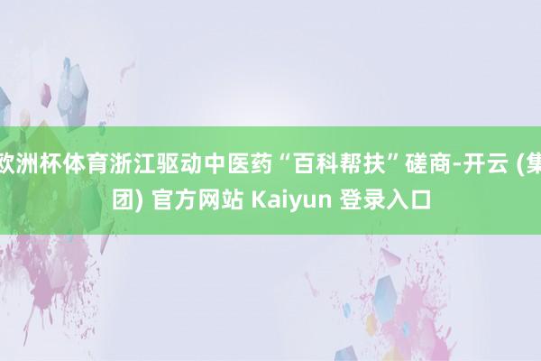 欧洲杯体育浙江驱动中医药“百科帮扶”磋商-开云 (集团) 官方网站 Kaiyun 登录入口