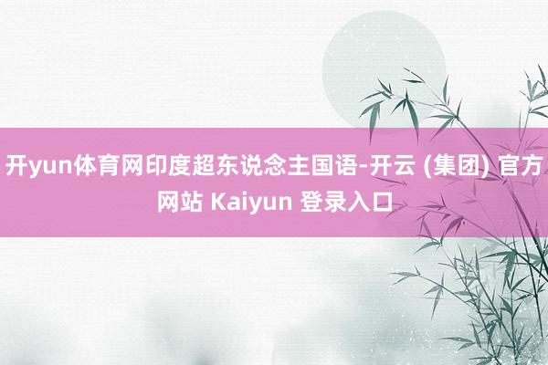 开yun体育网印度超东说念主国语-开云 (集团) 官方网站 Kaiyun 登录入口