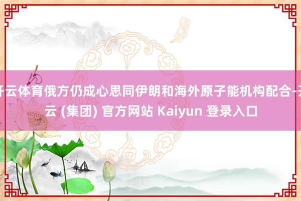 开云体育俄方仍成心思同伊朗和海外原子能机构配合-开云 (集团) 官方网站 Kaiyun 登录入口