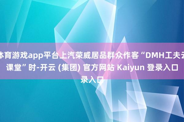 体育游戏app平台上汽荣威居品群众作客“DMH工夫云课堂”时-开云 (集团) 官方网站 Kaiyun 登录入口