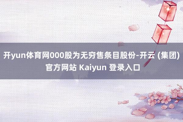 开yun体育网000股为无穷售条目股份-开云 (集团) 官方网站 Kaiyun 登录入口