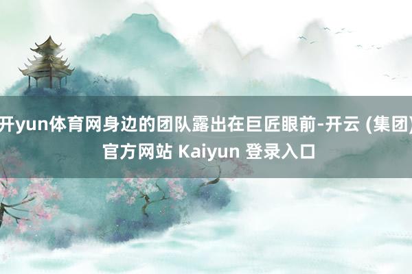 开yun体育网身边的团队露出在巨匠眼前-开云 (集团) 官方网站 Kaiyun 登录入口