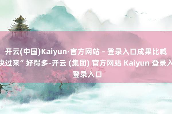 开云(中国)Kaiyun·官方网站 - 登录入口成果比喊“快过来”好得多-开云 (集团) 官方网站 Kaiyun 登录入口
