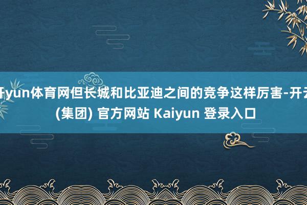 开yun体育网但长城和比亚迪之间的竞争这样厉害-开云 (集团) 官方网站 Kaiyun 登录入口