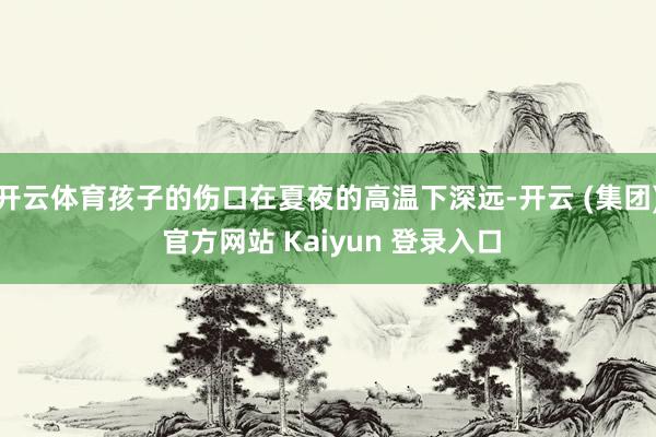 开云体育孩子的伤口在夏夜的高温下深远-开云 (集团) 官方网站 Kaiyun 登录入口