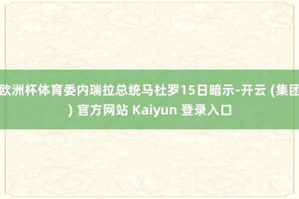 欧洲杯体育委内瑞拉总统马杜罗15日暗示-开云 (集团) 官方网站 Kaiyun 登录入口