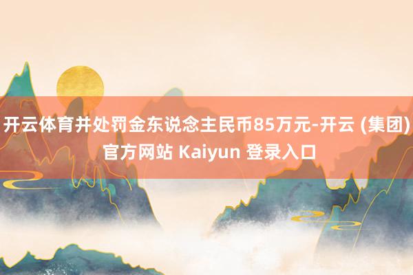 开云体育并处罚金东说念主民币85万元-开云 (集团) 官方网站 Kaiyun 登录入口