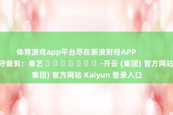 体育游戏app平台尽在新浪财经APP            						职守裁剪：秦艺 							-开云 (集团) 官方网站 Kaiyun 登录入口