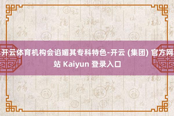 开云体育机构会谄媚其专科特色-开云 (集团) 官方网站 Kaiyun 登录入口