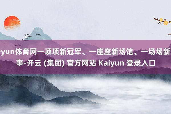 开yun体育网一项项新冠军、一座座新场馆、一场场新赛事-开云 (集团) 官方网站 Kaiyun 登录入口