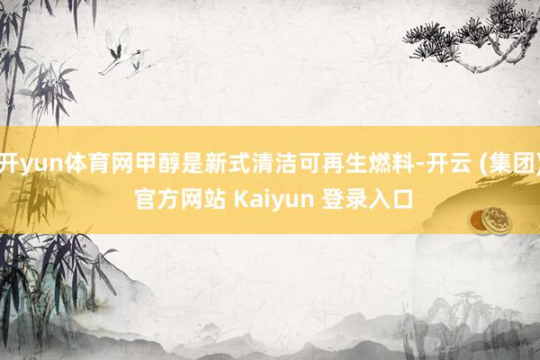 开yun体育网甲醇是新式清洁可再生燃料-开云 (集团) 官方网站 Kaiyun 登录入口