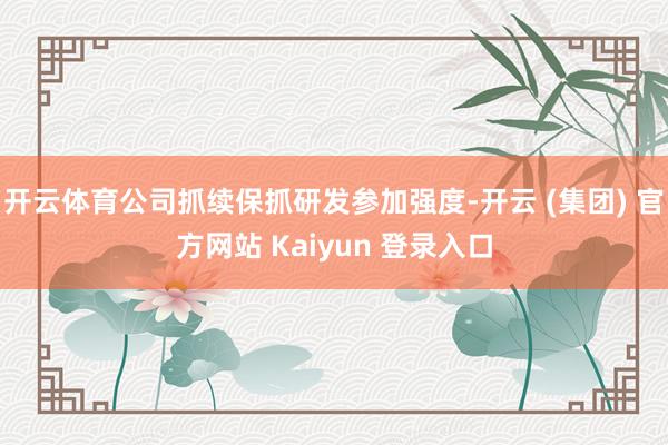 开云体育公司抓续保抓研发参加强度-开云 (集团) 官方网站 Kaiyun 登录入口