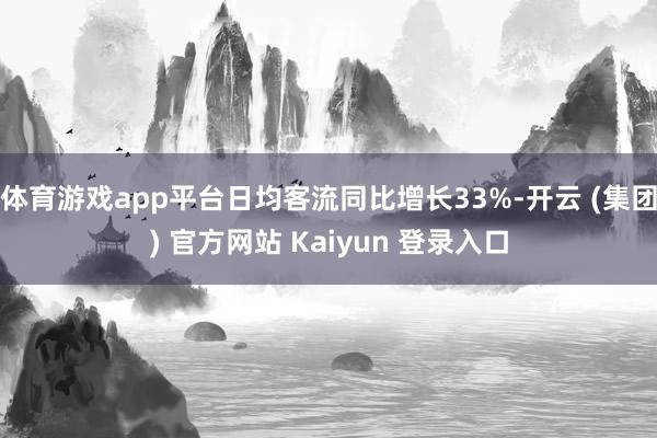 体育游戏app平台日均客流同比增长33%-开云 (集团) 官方网站 Kaiyun 登录入口