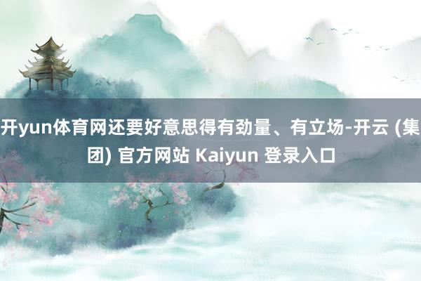开yun体育网还要好意思得有劲量、有立场-开云 (集团) 官方网站 Kaiyun 登录入口