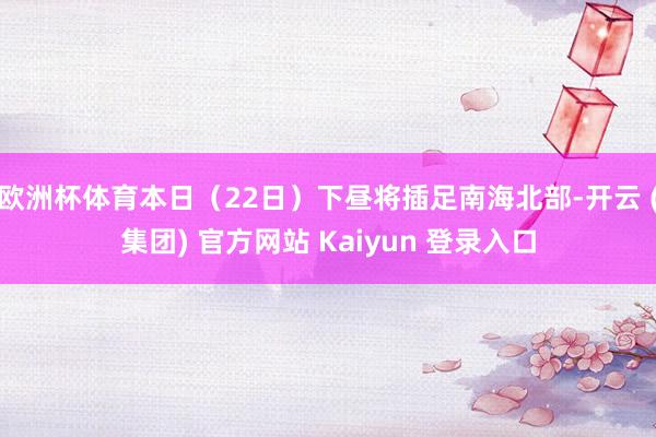 欧洲杯体育本日（22日）下昼将插足南海北部-开云 (集团) 官方网站 Kaiyun 登录入口