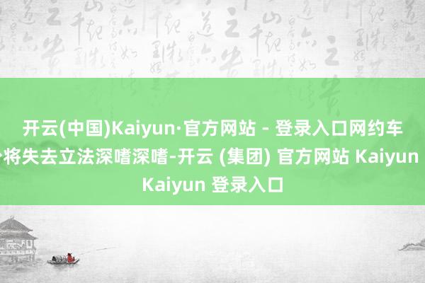 开云(中国)Kaiyun·官方网站 - 登录入口网约车派司过少将失去立法深嗜深嗜-开云 (集团) 官方网站 Kaiyun 登录入口