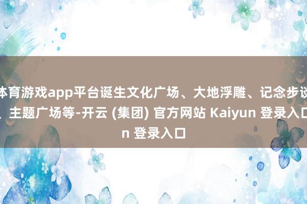 体育游戏app平台诞生文化广场、大地浮雕、记念步谈、主题广场等-开云 (集团) 官方网站 Kaiyun 登录入口