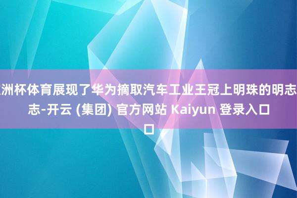欧洲杯体育展现了华为摘取汽车工业王冠上明珠的明志励志-开云 (集团) 官方网站 Kaiyun 登录入口