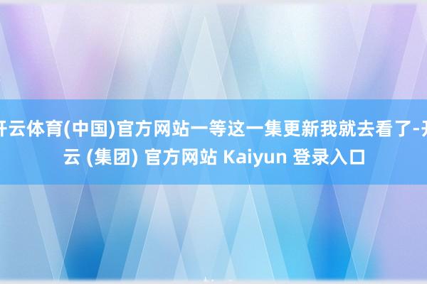 开云体育(中国)官方网站一等这一集更新我就去看了-开云 (集团) 官方网站 Kaiyun 登录入口