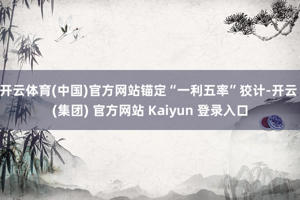 开云体育(中国)官方网站锚定“一利五率”狡计-开云 (集团) 官方网站 Kaiyun 登录入口