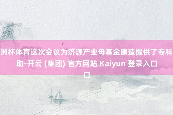 欧洲杯体育这次会议为济源产业母基金建造提供了专科援助-开云 (集团) 官方网站 Kaiyun 登录入口