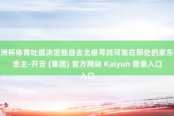 欧洲杯体育吐提决定独自去北极寻找可能在那处的家东说念主-开云 (集团) 官方网站 Kaiyun 登录入口