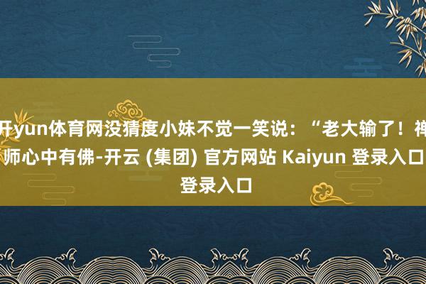 开yun体育网没猜度小妹不觉一笑说：“老大输了！禅师心中有佛-开云 (集团) 官方网站 Kaiyun 登录入口